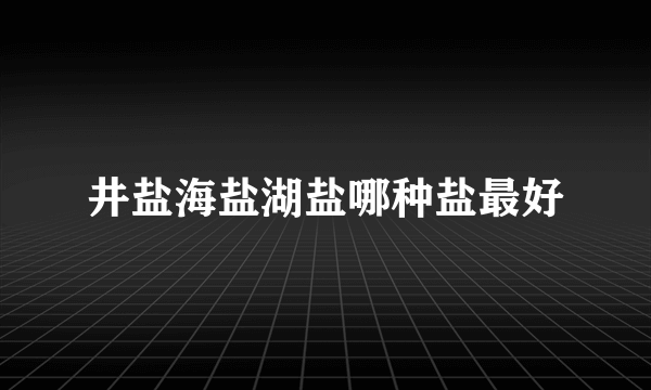 井盐海盐湖盐哪种盐最好