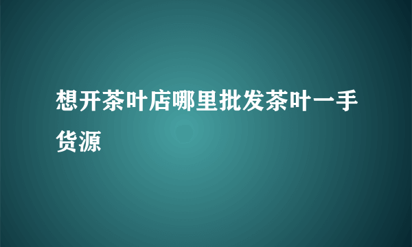 想开茶叶店哪里批发茶叶一手货源