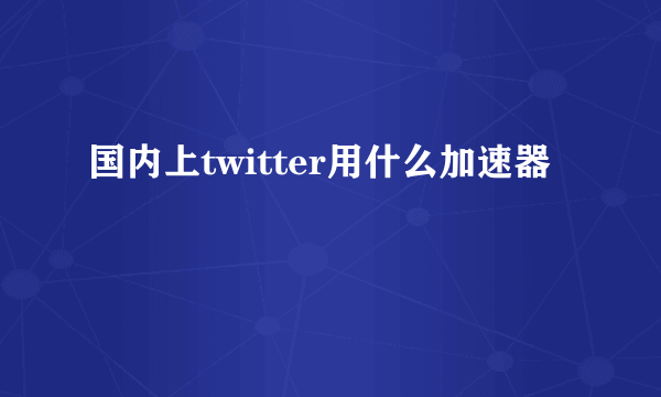 国内上twitter用什么加速器