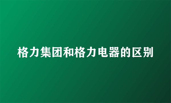 格力集团和格力电器的区别