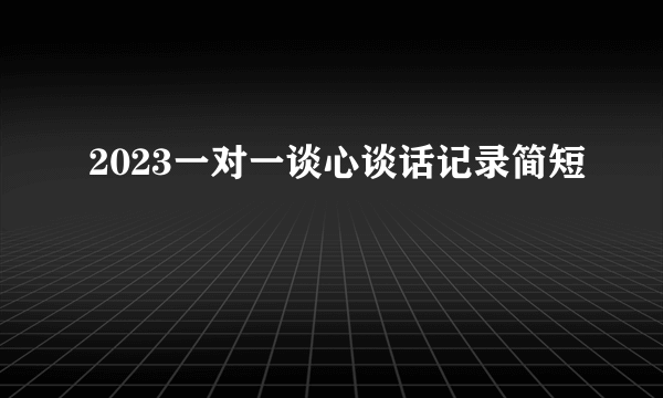 2023一对一谈心谈话记录简短