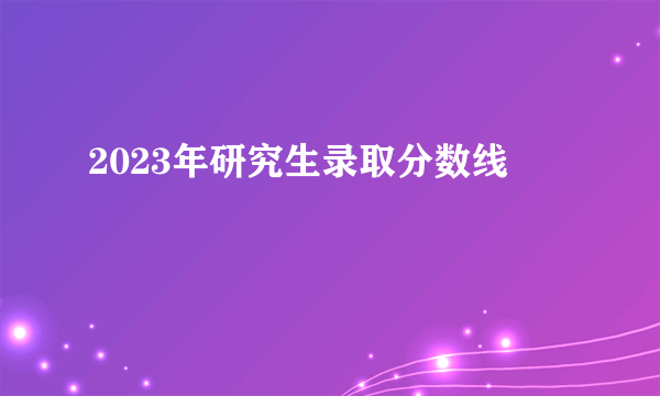 2023年研究生录取分数线