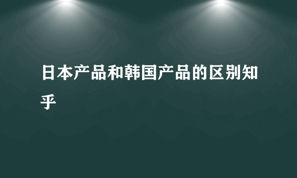 日本产品和韩国产品的区别知乎