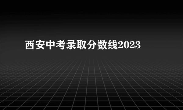 西安中考录取分数线2023