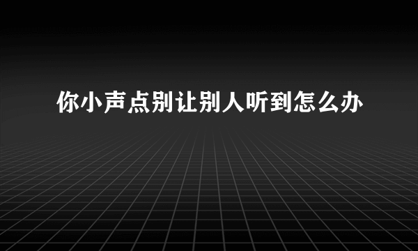 你小声点别让别人听到怎么办