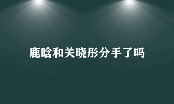 鹿晗和关晓彤分手了吗