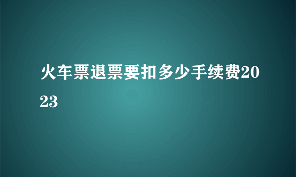 火车票退票要扣多少手续费2023