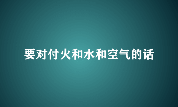 要对付火和水和空气的话