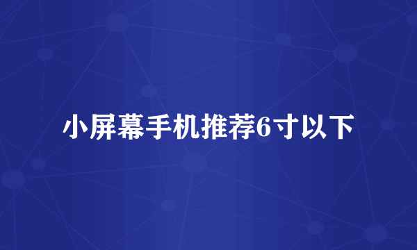 小屏幕手机推荐6寸以下