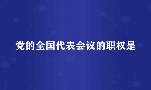 党的全国代表会议的职权是