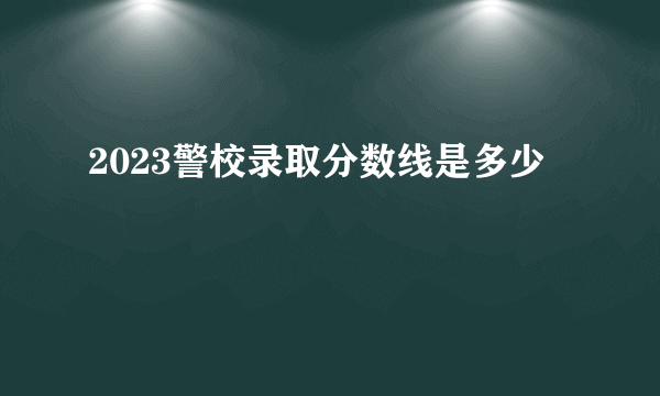 2023警校录取分数线是多少