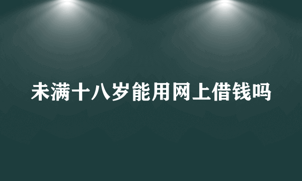 未满十八岁能用网上借钱吗