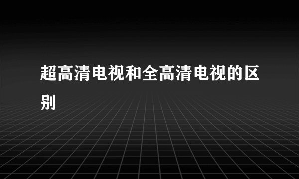 超高清电视和全高清电视的区别