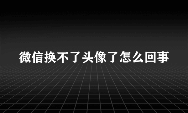 微信换不了头像了怎么回事