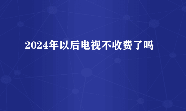 2024年以后电视不收费了吗