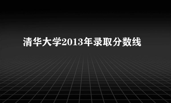 清华大学2013年录取分数线