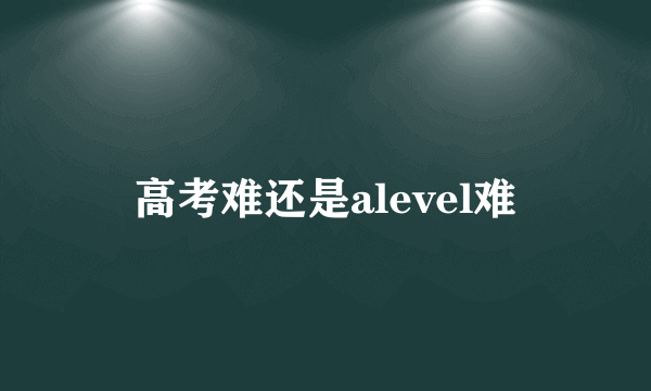 高考难还是alevel难