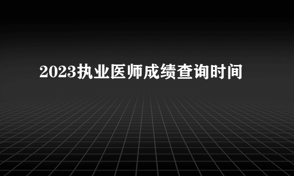 2023执业医师成绩查询时间