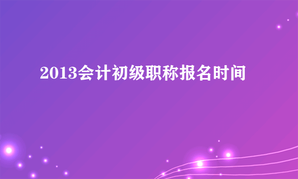 2013会计初级职称报名时间