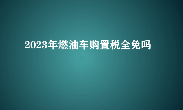 2023年燃油车购置税全免吗