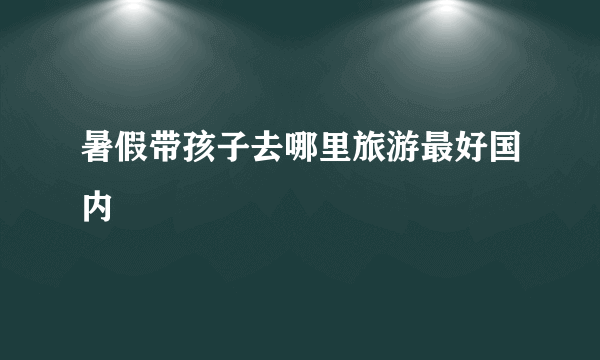 暑假带孩子去哪里旅游最好国内