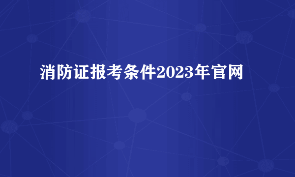 消防证报考条件2023年官网