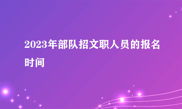 2023年部队招文职人员的报名时间