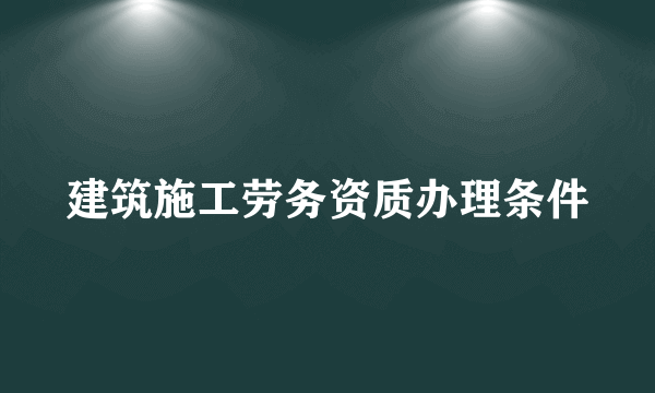 建筑施工劳务资质办理条件