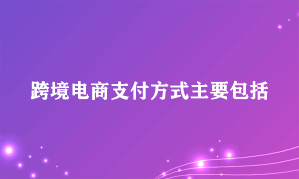 跨境电商支付方式主要包括