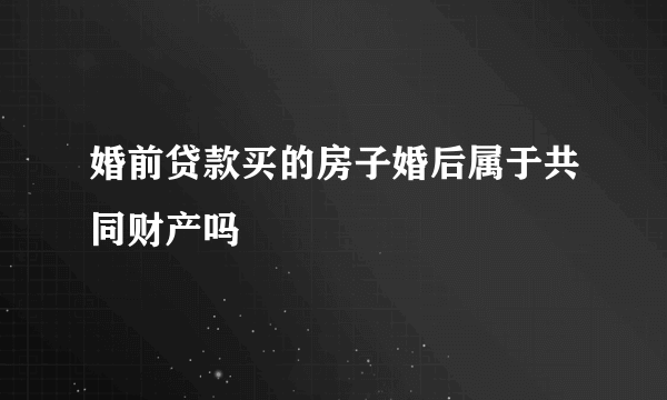 婚前贷款买的房子婚后属于共同财产吗