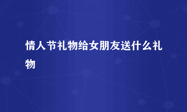 情人节礼物给女朋友送什么礼物