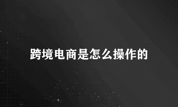 跨境电商是怎么操作的