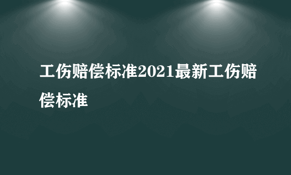 工伤赔偿标准2021最新工伤赔偿标准