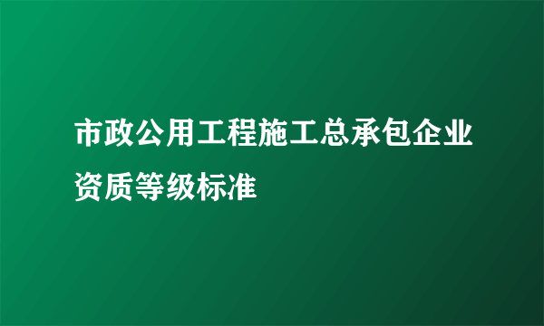 市政公用工程施工总承包企业资质等级标准