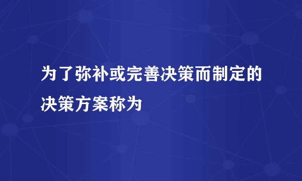 为了弥补或完善决策而制定的决策方案称为