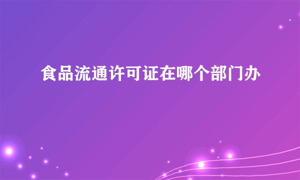 食品流通许可证在哪个部门办