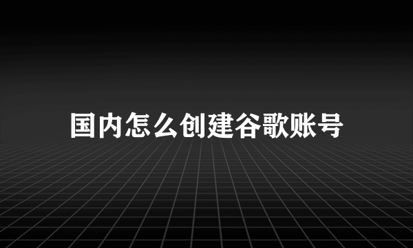 国内怎么创建谷歌账号