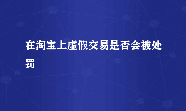 在淘宝上虚假交易是否会被处罚