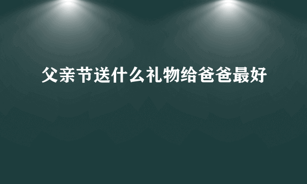 父亲节送什么礼物给爸爸最好