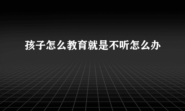 孩子怎么教育就是不听怎么办