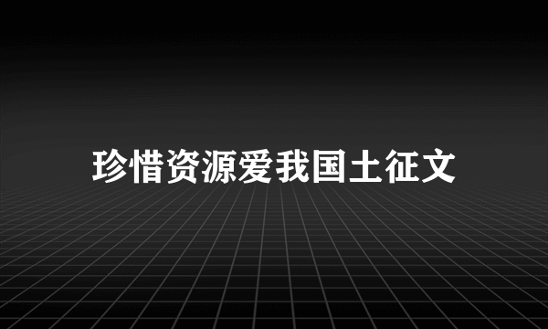 珍惜资源爱我国土征文