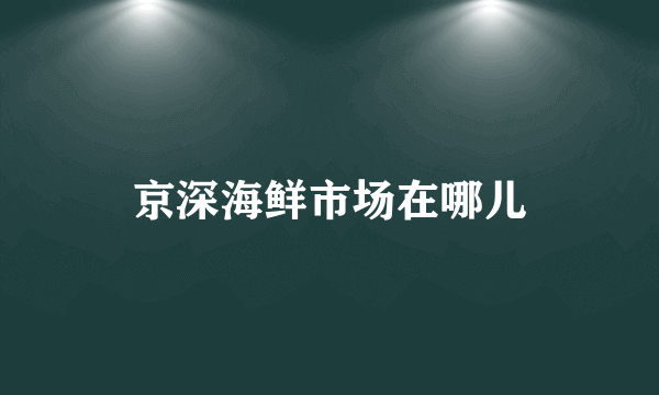 京深海鲜市场在哪儿