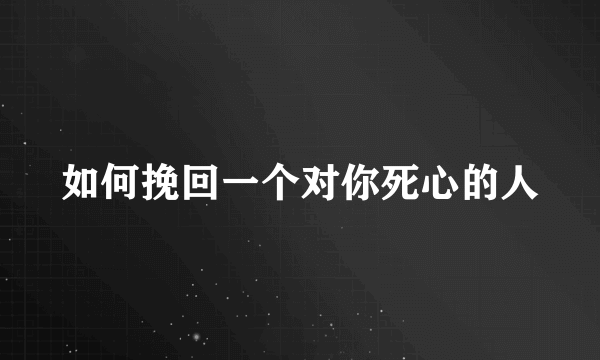 如何挽回一个对你死心的人