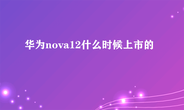 华为nova12什么时候上市的