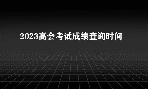 2023高会考试成绩查询时间