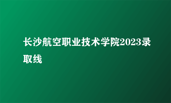 长沙航空职业技术学院2023录取线