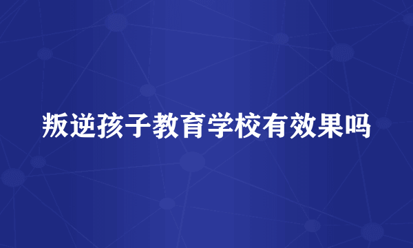 叛逆孩子教育学校有效果吗