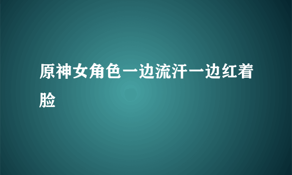 原神女角色一边流汗一边红着脸