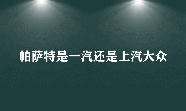 帕萨特是一汽还是上汽大众