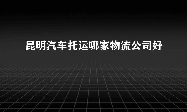 昆明汽车托运哪家物流公司好